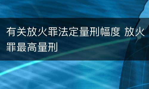 有关放火罪法定量刑幅度 放火罪最高量刑