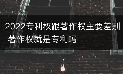 2022专利权跟著作权主要差别 著作权就是专利吗