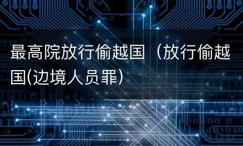 最高院放行偷越国（放行偷越国(边境人员罪）