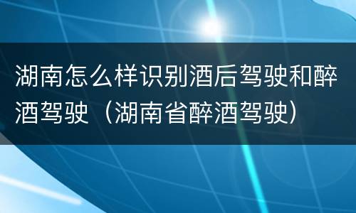 湖南怎么样识别酒后驾驶和醉酒驾驶（湖南省醉酒驾驶）