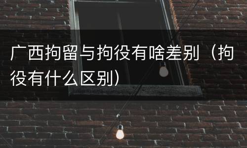 广西拘留与拘役有啥差别（拘役有什么区别）