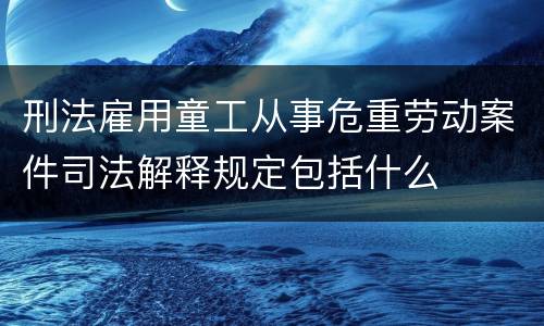 刑法雇用童工从事危重劳动案件司法解释规定包括什么