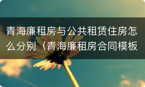 青海廉租房与公共租赁住房怎么分别（青海廉租房合同模板）