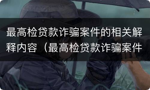 最高检贷款诈骗案件的相关解释内容（最高检贷款诈骗案件的相关解释内容有哪些）