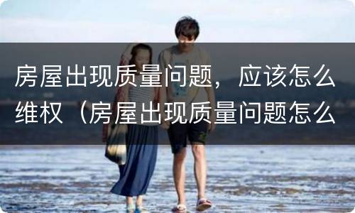 房屋出现质量问题，应该怎么维权（房屋出现质量问题怎么办）