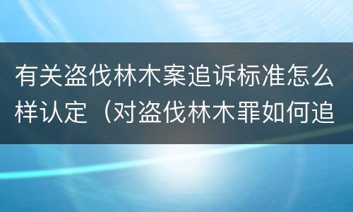 有关盗伐林木案追诉标准怎么样认定（对盗伐林木罪如何追究法律责任）