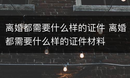 离婚都需要什么样的证件 离婚都需要什么样的证件材料