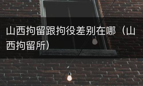 山西拘留跟拘役差别在哪（山西拘留所）