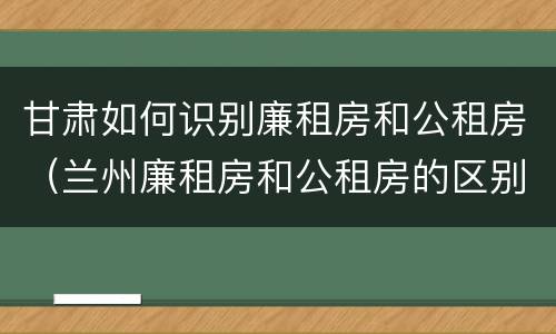 甘肃如何识别廉租房和公租房（兰州廉租房和公租房的区别）