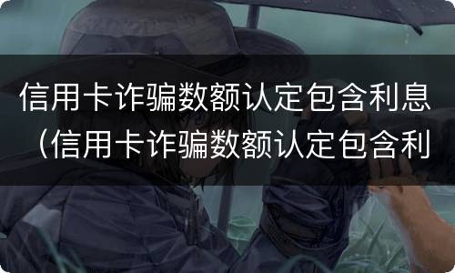 信用卡诈骗数额认定包含利息（信用卡诈骗数额认定包含利息吗）