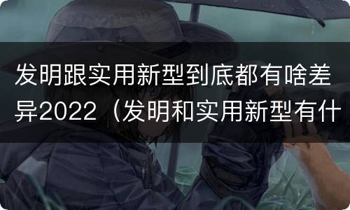 发明跟实用新型到底都有啥差异2022（发明和实用新型有什么区别）