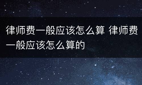 律师费一般应该怎么算 律师费一般应该怎么算的