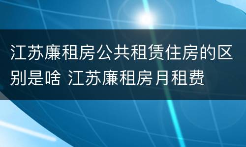 江苏廉租房公共租赁住房的区别是啥 江苏廉租房月租费
