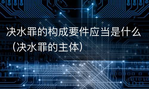 决水罪的构成要件应当是什么（决水罪的主体）