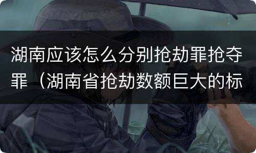 湖南应该怎么分别抢劫罪抢夺罪（湖南省抢劫数额巨大的标准）