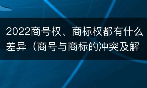 2022商号权、商标权都有什么差异（商号与商标的冲突及解决措施）