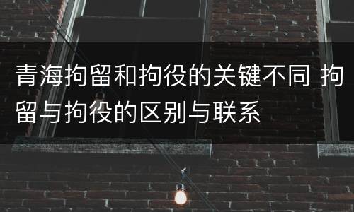 青海拘留和拘役的关键不同 拘留与拘役的区别与联系