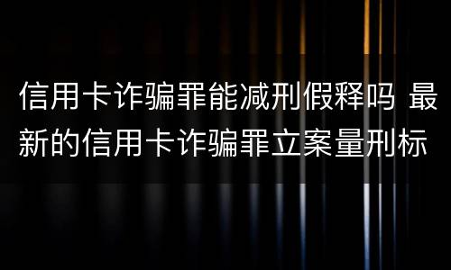 信用卡诈骗罪能减刑假释吗 最新的信用卡诈骗罪立案量刑标准