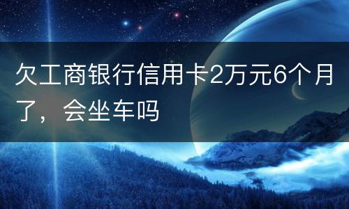 欠工商银行信用卡2万元6个月了，会坐车吗