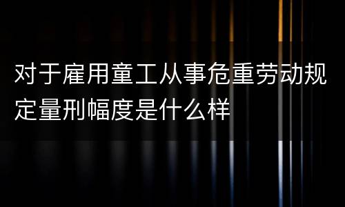 对于雇用童工从事危重劳动规定量刑幅度是什么样