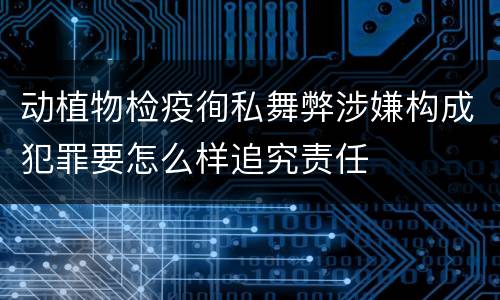 动植物检疫徇私舞弊涉嫌构成犯罪要怎么样追究责任