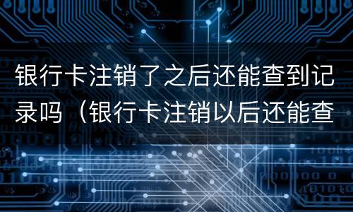 银行卡注销了之后还能查到记录吗（银行卡注销以后还能查到记录吗）