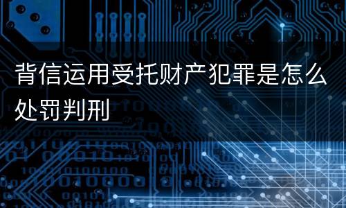 背信运用受托财产犯罪是怎么处罚判刑