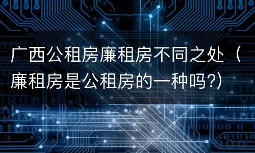 广西公租房廉租房不同之处（廉租房是公租房的一种吗?）