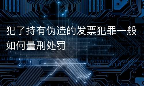 犯了持有伪造的发票犯罪一般如何量刑处罚