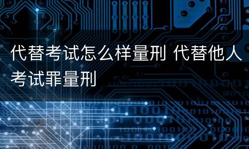 代替考试怎么样量刑 代替他人考试罪量刑