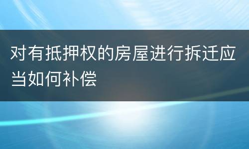 对有抵押权的房屋进行拆迁应当如何补偿