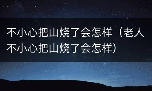 不小心把山烧了会怎样（老人不小心把山烧了会怎样）