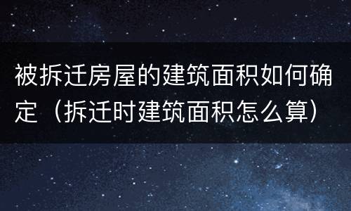 被拆迁房屋的建筑面积如何确定（拆迁时建筑面积怎么算）