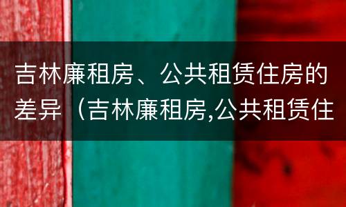 吉林廉租房、公共租赁住房的差异（吉林廉租房,公共租赁住房的差异怎么算）