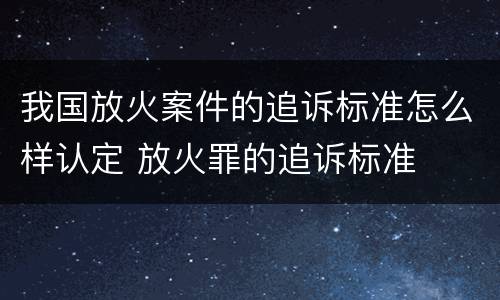 我国放火案件的追诉标准怎么样认定 放火罪的追诉标准