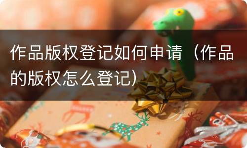 作品版权登记如何申请（作品的版权怎么登记）