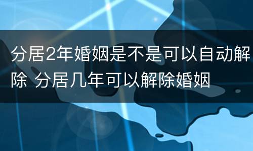 分居2年婚姻是不是可以自动解除 分居几年可以解除婚姻