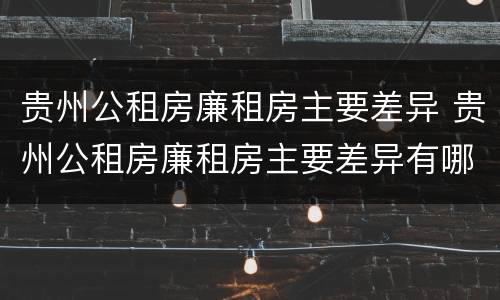 贵州公租房廉租房主要差异 贵州公租房廉租房主要差异有哪些