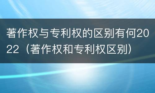 著作权与专利权的区别有何2022（著作权和专利权区别）