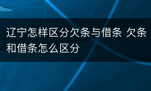 辽宁怎样区分欠条与借条 欠条和借条怎么区分