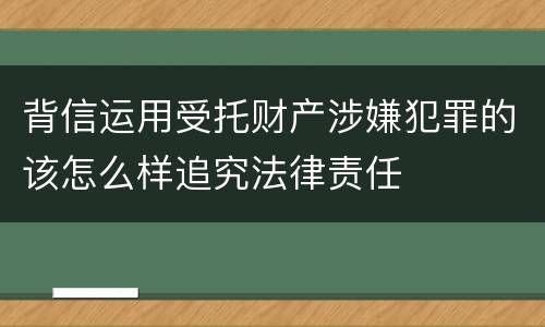 背信运用受托财产涉嫌犯罪的该怎么样追究法律责任