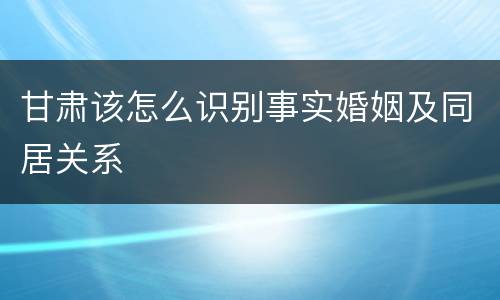 甘肃该怎么识别事实婚姻及同居关系