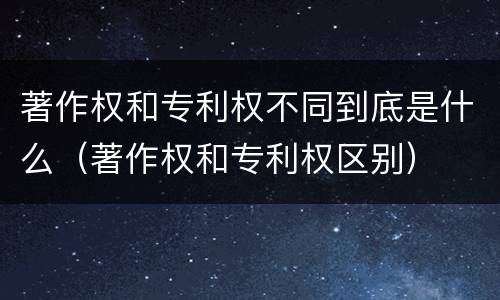 著作权和专利权不同到底是什么（著作权和专利权区别）