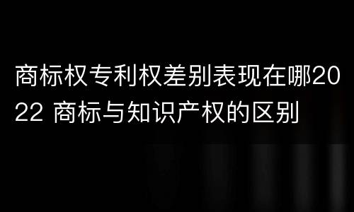 商标权专利权差别表现在哪2022 商标与知识产权的区别