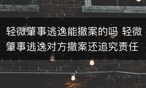 轻微肇事逃逸能撤案的吗 轻微肇事逃逸对方撤案还追究责任吗