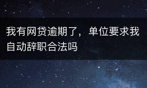 我有网贷逾期了，单位要求我自动辞职合法吗