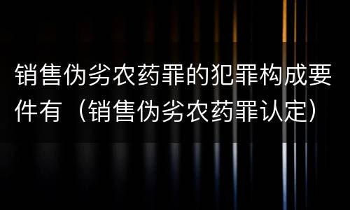 销售伪劣农药罪的犯罪构成要件有（销售伪劣农药罪认定）
