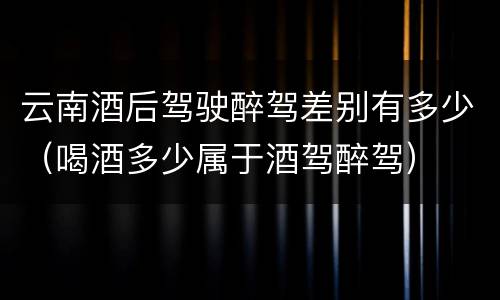 云南酒后驾驶醉驾差别有多少（喝酒多少属于酒驾醉驾）