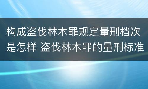 构成盗伐林木罪规定量刑档次是怎样 盗伐林木罪的量刑标准