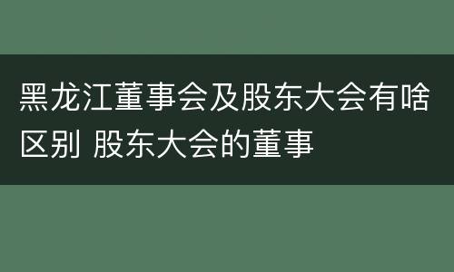 黑龙江董事会及股东大会有啥区别 股东大会的董事